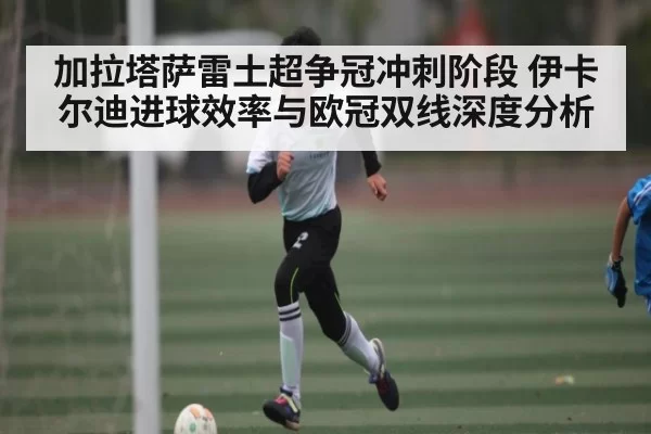 加拉塔萨雷土超争冠冲刺阶段 伊卡尔迪进球效率与欧冠双线深度分析